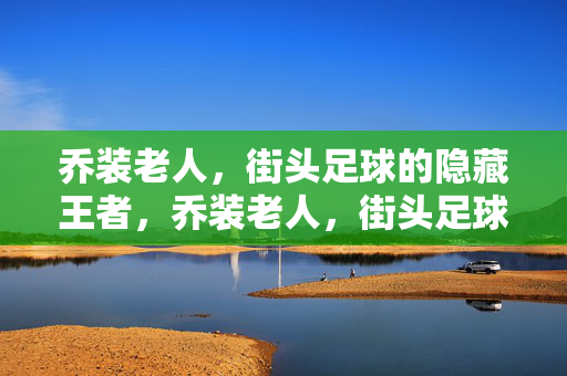 乔装老人，街头足球的隐藏王者，乔装老人，街头足球的隐藏王者