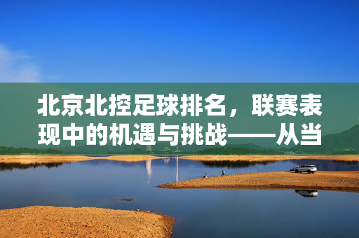 北京北控足球排名，联赛表现中的机遇与挑战——从当前积分榜看球队现状，北京北控足球排名，联赛表现中的机遇与挑战——从当前积分榜看球队现状