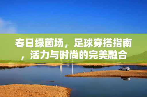 春日绿茵场，足球穿搭指南，活力与时尚的完美融合