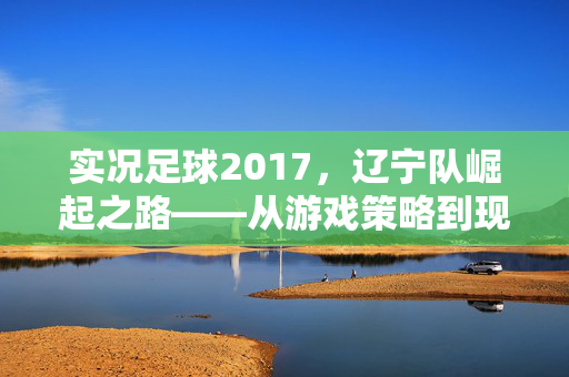 实况足球2017，辽宁队崛起之路——从游戏策略到现实激情的共鸣