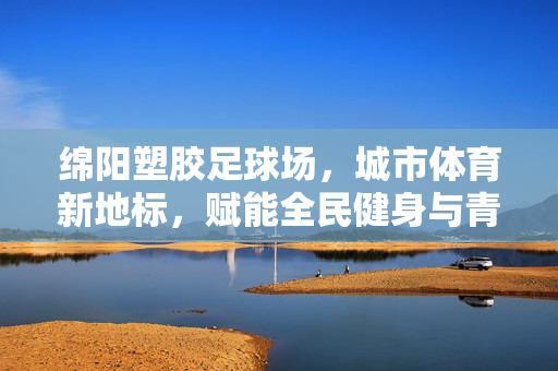 绵阳塑胶足球场，城市体育新地标，赋能全民健身与青少年体育发展，绵阳塑胶足球场，城市体育新地标，赋能全民健身与青少年体育发展