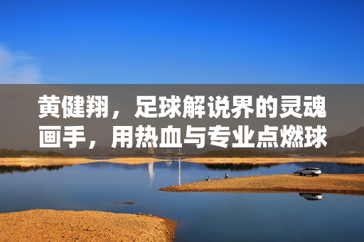 黄健翔，足球解说界的灵魂画手，用热血与专业点燃球迷激情，黄健翔，足球解说界的灵魂画手，用热血与专业点燃球迷激情