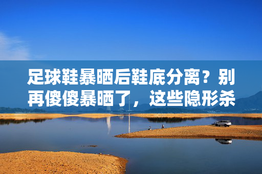 足球鞋暴晒后鞋底分离？别再傻傻暴晒了，这些隐形杀手正在摧毁你的球鞋！足球鞋暴晒后鞋底分离？别再傻傻暴晒了，这些隐形杀手正在摧毁你的球鞋！