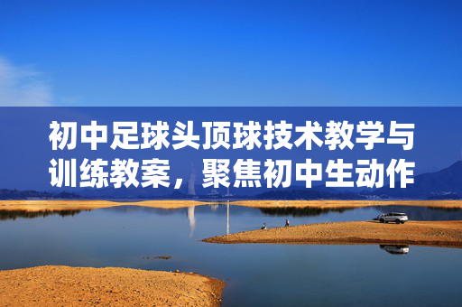 初中足球头顶球技术教学与训练教案，聚焦初中生动作技能发展，初中足球头顶球技术教学与训练教案，聚焦初中生动作技能发展