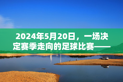 2024年5月20日，一场决定赛季走向的足球比赛——记甲联赛第34轮某队与对手的激烈对决，2024年5月20日甲联赛第34轮，决定赛季走向的激烈对决