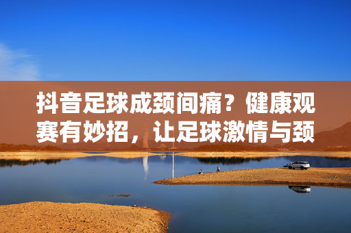 抖音足球成颈间痛？健康观赛有妙招，让足球激情与颈椎健康两不误