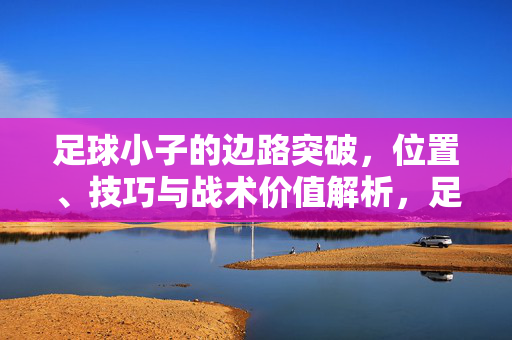 足球小子的边路突破，位置、技巧与战术价值解析，足球小子的边路突破，位置、技巧与战术价值解析
