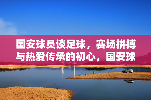 国安球员谈足球，赛场拼搏与热爱传承的初心，国安球员谈足球，赛场拼搏与热爱传承的初心