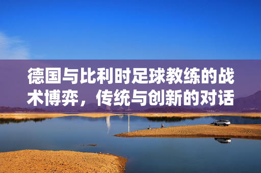 德国与比利时足球教练的战术博弈，传统与创新的对话——勒夫与德布鲁因的执教艺术解析，德国与比利时足球教练的战术博弈，传统与创新对话——勒夫与德布鲁因执教艺术解析