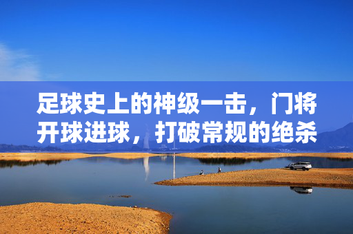 足球史上的神级一击，门将开球进球，打破常规的绝杀，足球史上的神级一击，门将开球进球，打破常规的绝杀