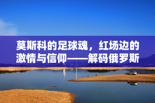莫斯科的足球魂，红场边的激情与信仰——解码俄罗斯首都的足球氛围，莫斯科的足球魂，红场边的激情与信仰——解码俄罗斯首都的足球氛围
