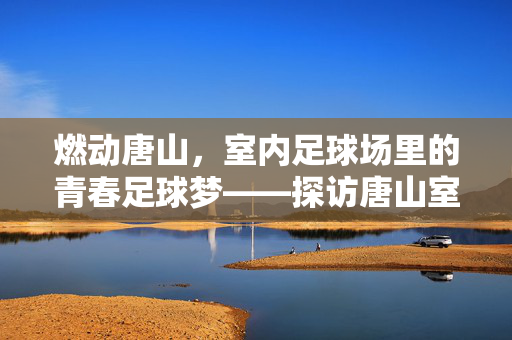 燃动唐山，室内足球场里的青春足球梦——探访唐山室内足球场的活力新场景