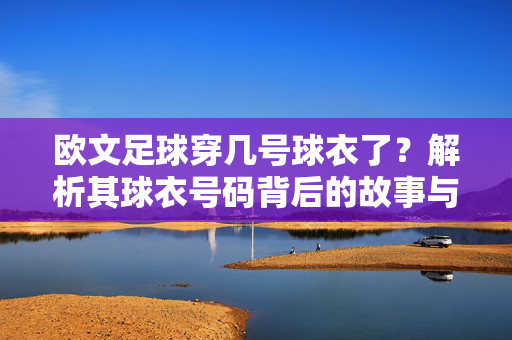 欧文足球穿几号球衣了？解析其球衣号码背后的故事与意义