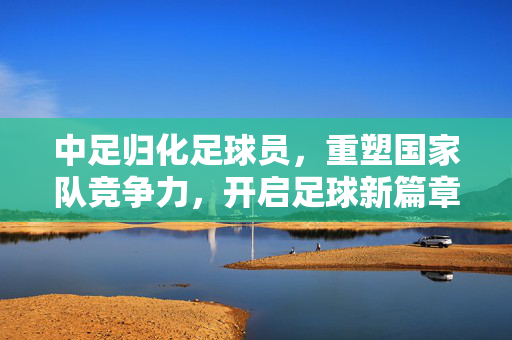 中足归化足球员，重塑国家队竞争力，开启足球新篇章