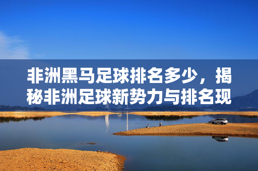 非洲黑马足球排名多少，揭秘非洲足球新势力与排名现状