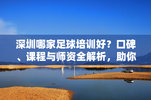 深圳哪家足球培训好？口碑、课程与师资全解析，助你为孩子选对足球教育机构