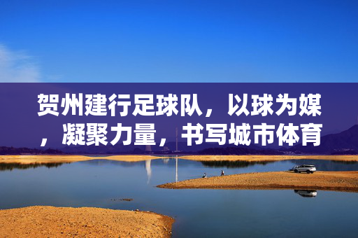 贺州建行足球队，以球为媒，凝聚力量，书写城市体育新篇章
