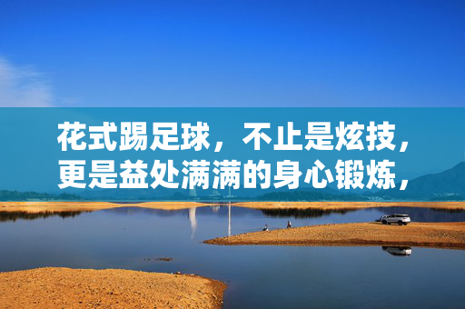 花式踢足球，不止是炫技，更是益处满满的身心锻炼，花式踢足球，不止炫技，更是一场益处满满的身心锻炼