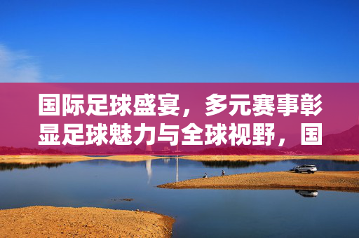 国际足球盛宴,多元赛事彰显足球魅力与全球视野,国际足球盛宴,多元赛事彰显足球魅力与全球视野