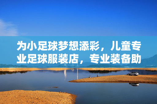 为小足球梦想添彩，儿童专业足球服装店，专业装备助力成长，童趣设计点亮运动激情，为小足球梦想添彩，儿童专业足球服装店，专业装备助力成长，童趣设计点亮运动激情
