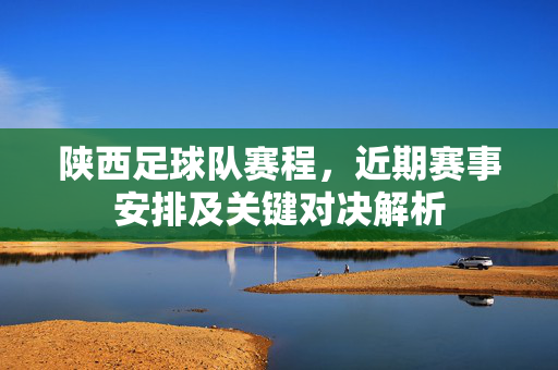 陕西足球队赛程，近期赛事安排及关键对决解析