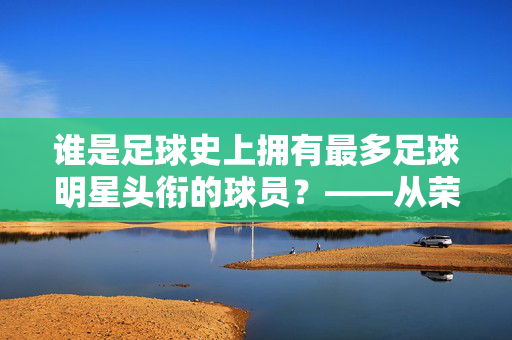 谁是足球史上拥有最多足球明星头衔的球员？——从荣誉殿堂到传奇地位的深度解析