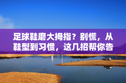 足球鞋磨大拇指？别慌，从鞋型到习惯，这几招帮你告别拇指之痛