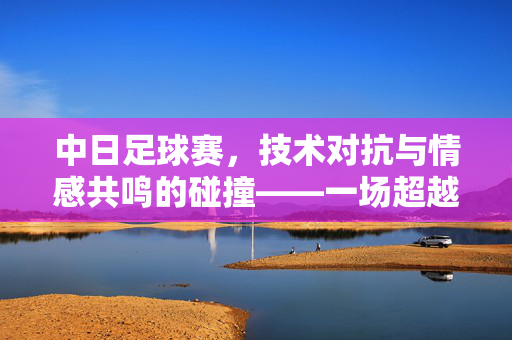 中日足球赛，技术对抗与情感共鸣的碰撞——一场超越胜负的足球对话