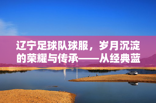 辽宁足球队球服，岁月沉淀的荣耀与传承——从经典蓝白到现代赛场印记，辽宁足球队球服，岁月沉淀的荣耀与传承——从经典蓝白到现代赛场印记