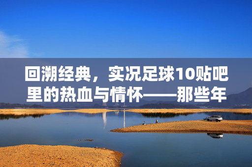 回溯经典，实况足球10贴吧里的热血与情怀——那些年我们一起玩过的实况足球10，回溯经典，实况足球10贴吧里的热血与情怀——那些年我们一起玩过的实况足球10