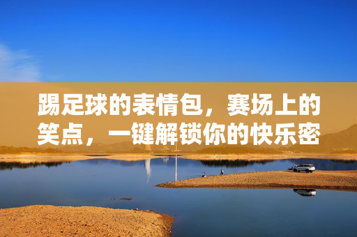 踢足球的表情包，赛场上的笑点，一键解锁你的快乐密码
