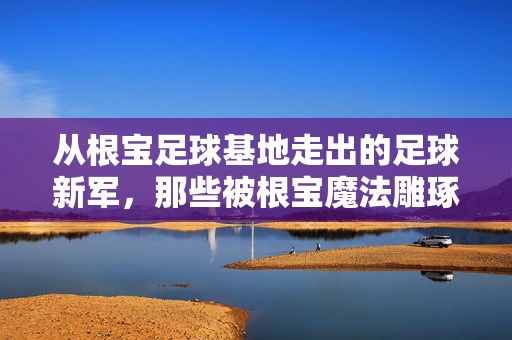 从根宝足球基地走出的足球新军，那些被根宝魔法雕琢的青春与梦想