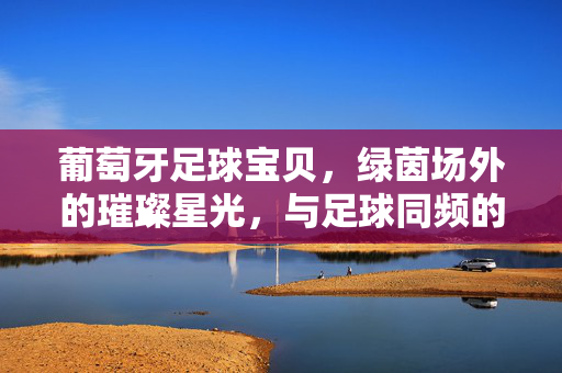 葡萄牙足球宝贝，绿茵场外的璀璨星光，与足球同频的迷人风采