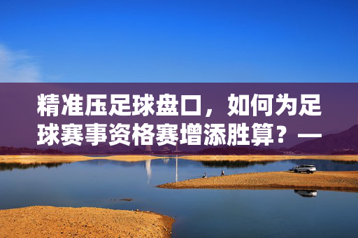 精准压足球盘口，如何为足球赛事资格赛增添胜算？——解析盘口解读与策略应用