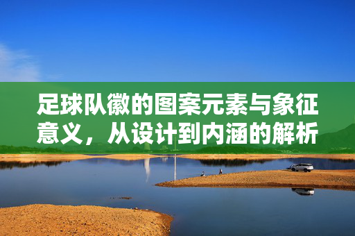 足球队徽的图案元素与象征意义，从设计到内涵的解析