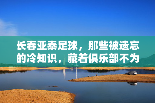 长春亚泰足球，那些被遗忘的冷知识，藏着俱乐部不为人知的灵魂，长春亚泰足球那些被遗忘的冷知识，藏着俱乐部不为人知的灵魂