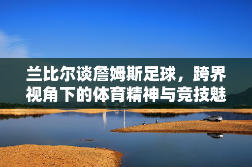 兰比尔谈詹姆斯足球，跨界视角下的体育精神与竞技魅力，兰比尔谈詹姆斯足球，跨界视角下的体育精神与竞技魅力