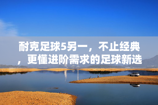 耐克足球5另一，不止经典，更懂进阶需求的足球新选择