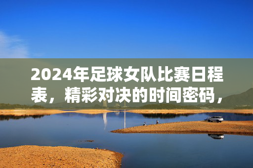 2024年足球女队比赛日程表，精彩对决的时间密码，为赛事激情蓄力，2024年足球女队比赛日程表，精彩对决的时间密码，为赛事激情蓄力