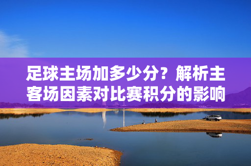 足球主场加多少分？解析主客场因素对比赛积分的影响，足球主场加多少分？解析主客场因素对比赛积分的影响