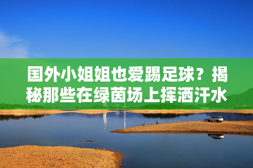 国外小姐姐也爱踢足球?揭秘那些在绿茵场上挥洒汗水的女性球员