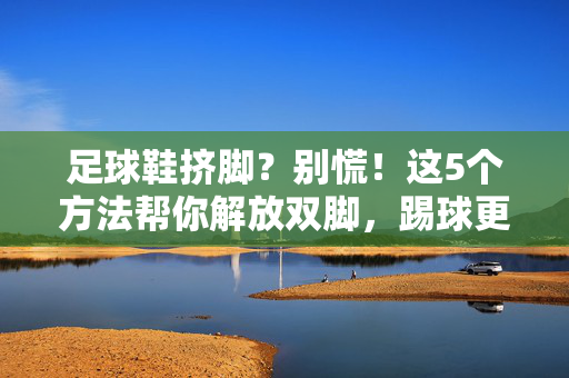 足球鞋挤脚？别慌！这5个方法帮你解放双脚，踢球更自在，足球鞋挤脚？别慌！这5个方法帮你解放双脚，踢球更自在