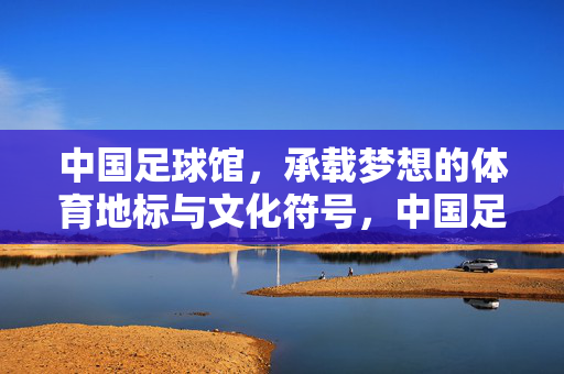 中国足球馆，承载梦想的体育地标与文化符号，中国足球馆，承载梦想的体育地标与文化符号