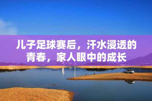儿子足球赛后，汗水浸透的青春，家人眼中的成长