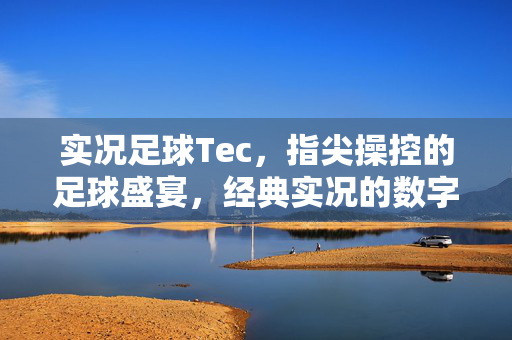 实况足球Tec，指尖操控的足球盛宴，经典实况的数字续写与激情再现