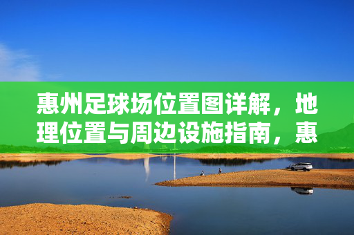 惠州足球场位置图详解，地理位置与周边设施指南，惠州足球场位置图详解，地理位置与周边设施指南
