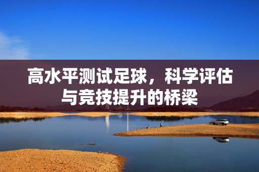 高水平测试足球，科学评估与竞技提升的桥梁