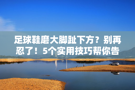 足球鞋磨大脚趾下方？别再忍了！5个实用技巧帮你告别磨脚烦恼