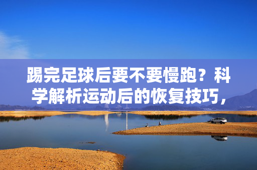 踢完足球后要不要慢跑？科学解析运动后的恢复技巧，踢完足球后要不要慢跑？科学解析运动后的恢复技巧