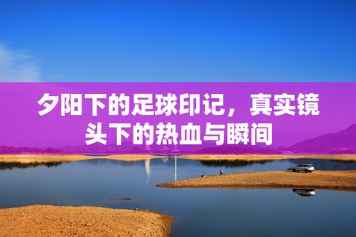 夕阳下的足球印记，真实镜头下的热血与瞬间
